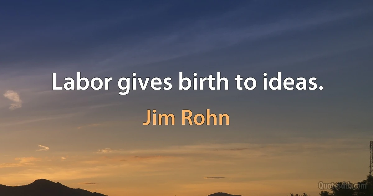 Labor gives birth to ideas. (Jim Rohn)