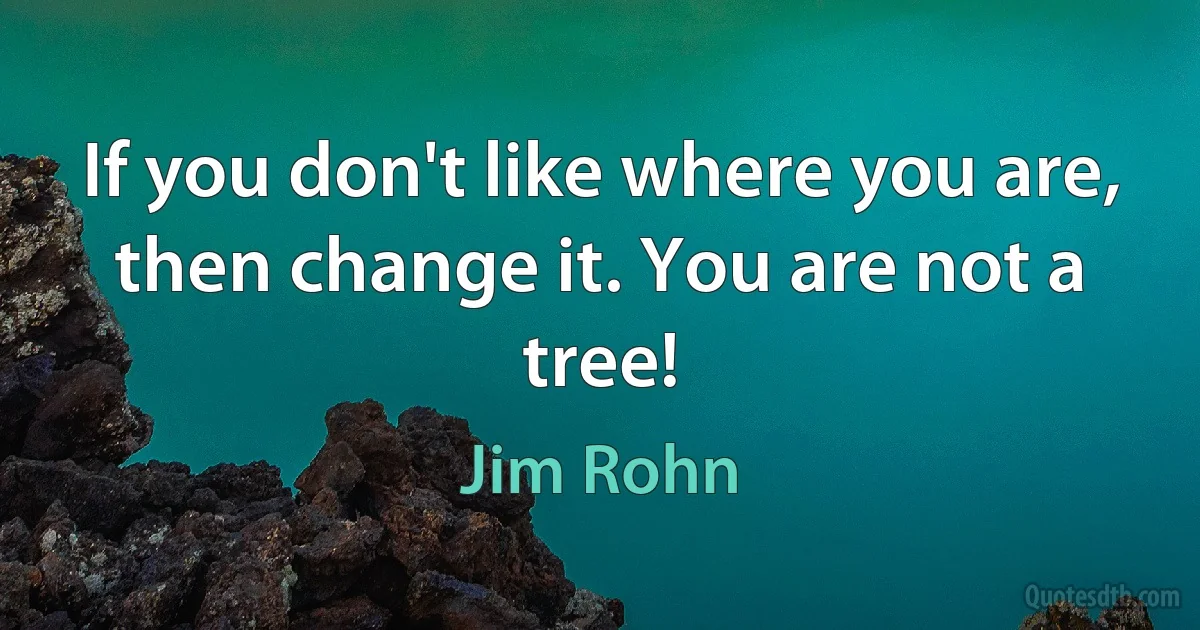 If you don't like where you are, then change it. You are not a tree! (Jim Rohn)