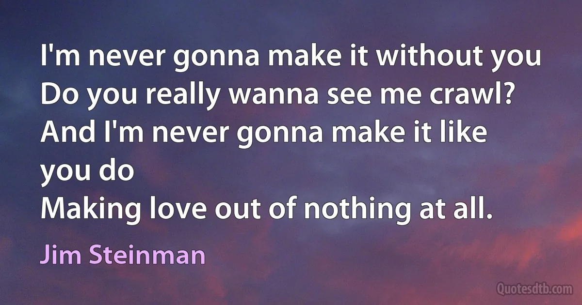 I'm never gonna make it without you
Do you really wanna see me crawl?
And I'm never gonna make it like you do
Making love out of nothing at all. (Jim Steinman)