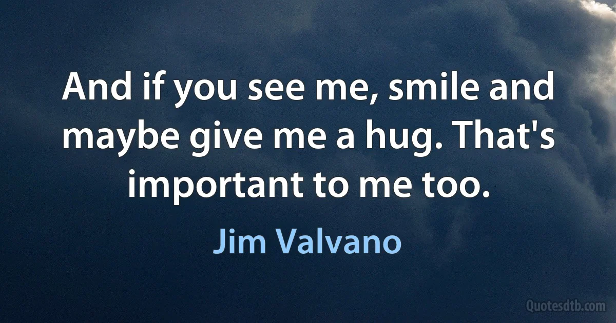 And if you see me, smile and maybe give me a hug. That's important to me too. (Jim Valvano)