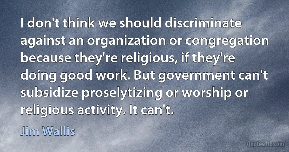 I don't think we should discriminate against an organization or congregation because they're religious, if they're doing good work. But government can't subsidize proselytizing or worship or religious activity. It can't. (Jim Wallis)