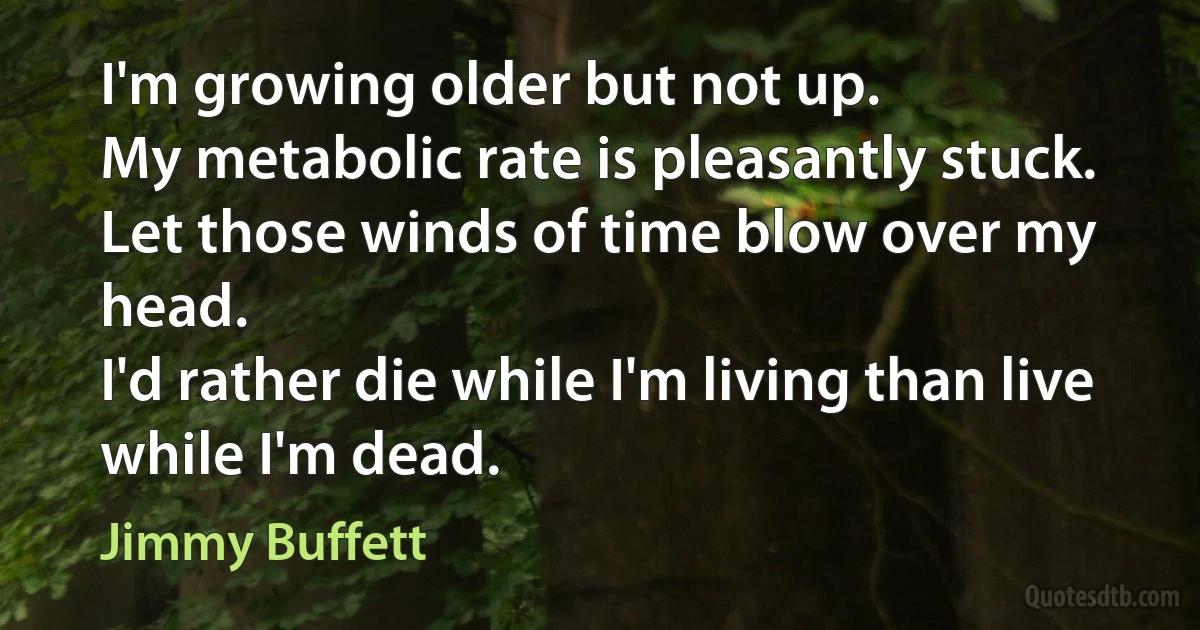 I'm growing older but not up.
My metabolic rate is pleasantly stuck.
Let those winds of time blow over my head.
I'd rather die while I'm living than live while I'm dead. (Jimmy Buffett)