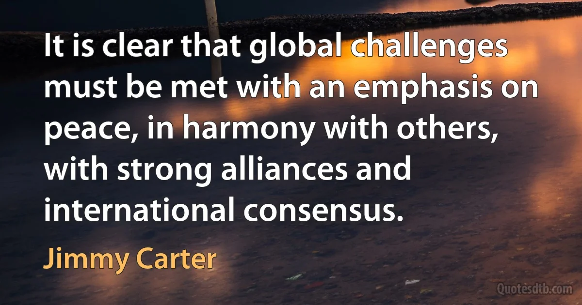 It is clear that global challenges must be met with an emphasis on peace, in harmony with others, with strong alliances and international consensus. (Jimmy Carter)