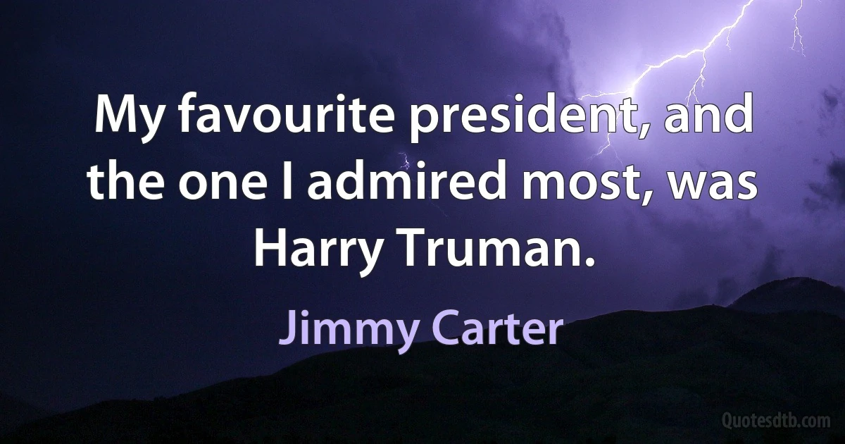 My favourite president, and the one I admired most, was Harry Truman. (Jimmy Carter)