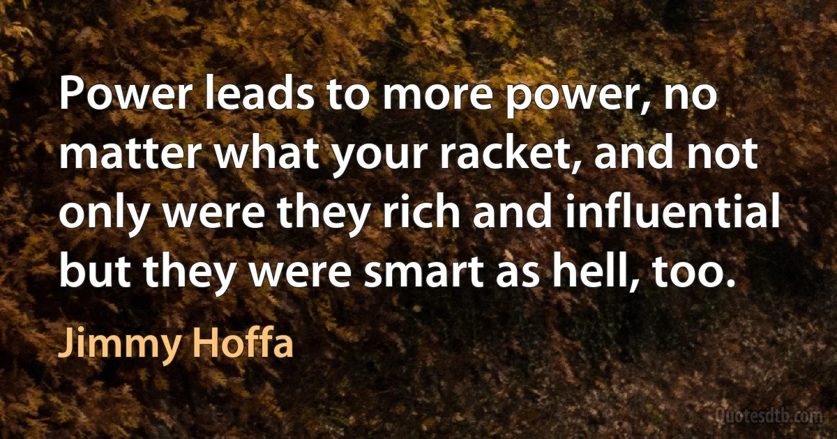 Power leads to more power, no matter what your racket, and not only were they rich and influential but they were smart as hell, too. (Jimmy Hoffa)