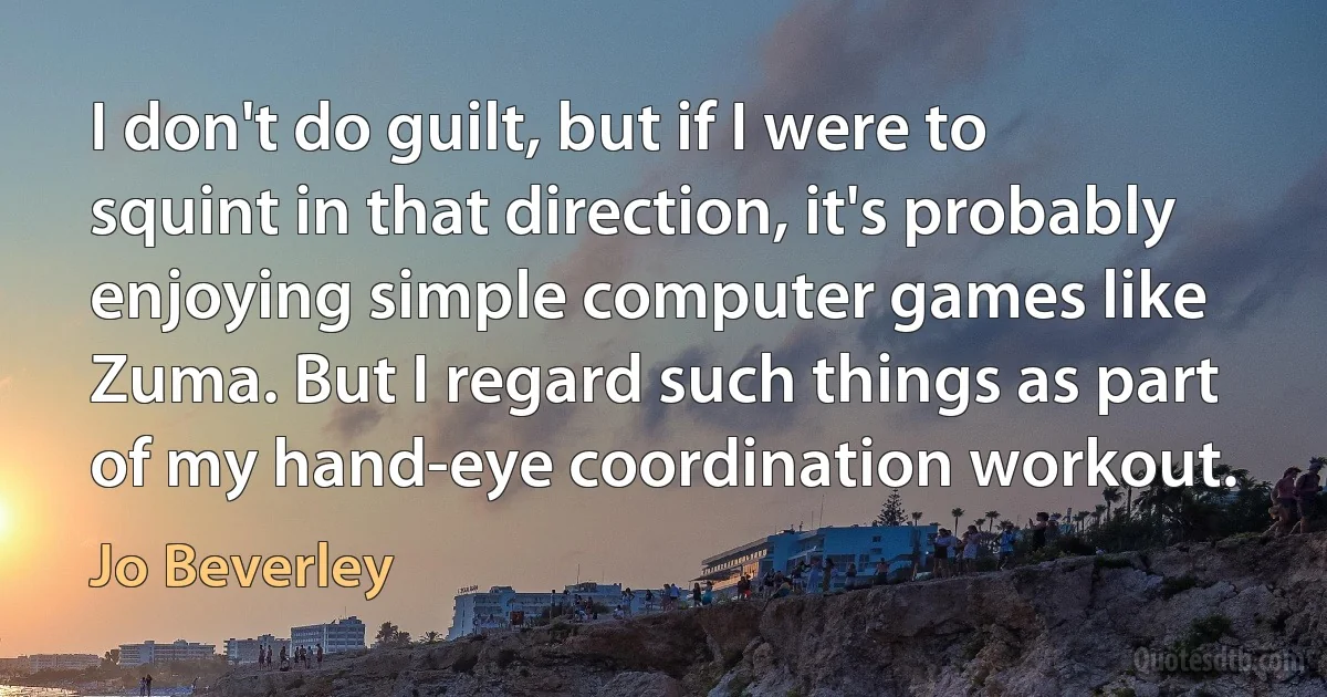 I don't do guilt, but if I were to squint in that direction, it's probably enjoying simple computer games like Zuma. But I regard such things as part of my hand-eye coordination workout. (Jo Beverley)