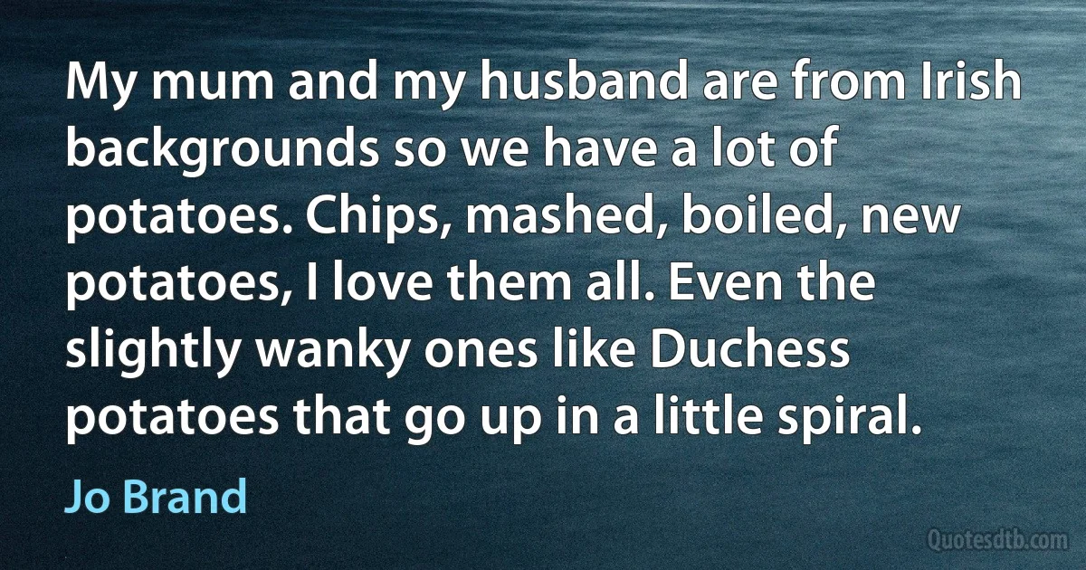 My mum and my husband are from Irish backgrounds so we have a lot of potatoes. Chips, mashed, boiled, new potatoes, I love them all. Even the slightly wanky ones like Duchess potatoes that go up in a little spiral. (Jo Brand)