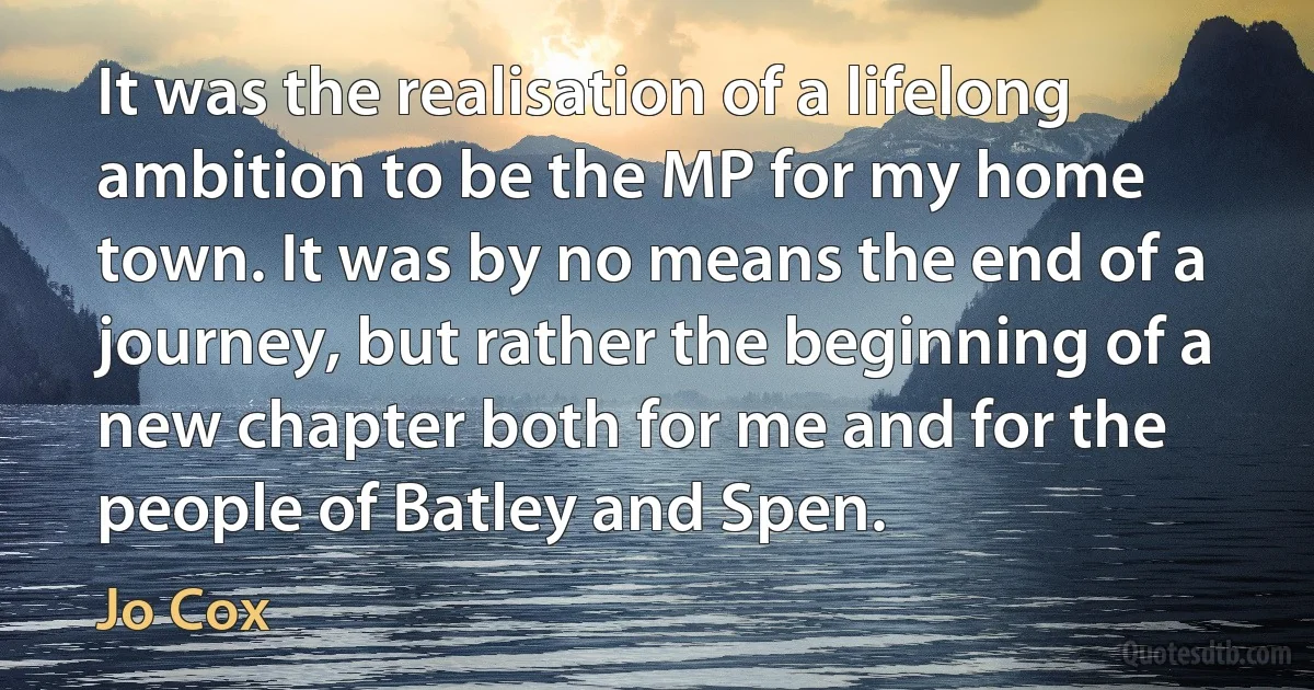 It was the realisation of a lifelong ambition to be the MP for my home town. It was by no means the end of a journey, but rather the beginning of a new chapter both for me and for the people of Batley and Spen. (Jo Cox)