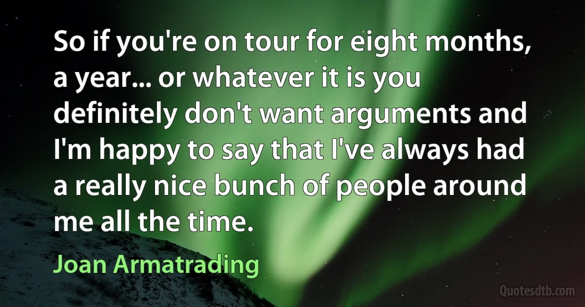 So if you're on tour for eight months, a year... or whatever it is you definitely don't want arguments and I'm happy to say that I've always had a really nice bunch of people around me all the time. (Joan Armatrading)