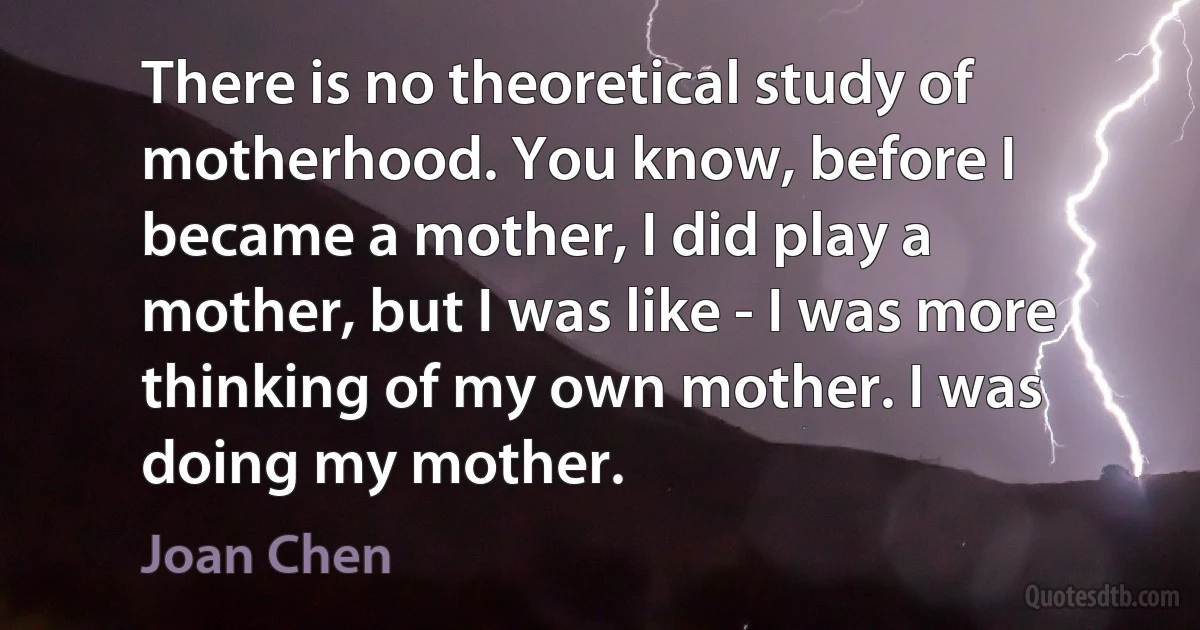 There is no theoretical study of motherhood. You know, before I became a mother, I did play a mother, but I was like - I was more thinking of my own mother. I was doing my mother. (Joan Chen)