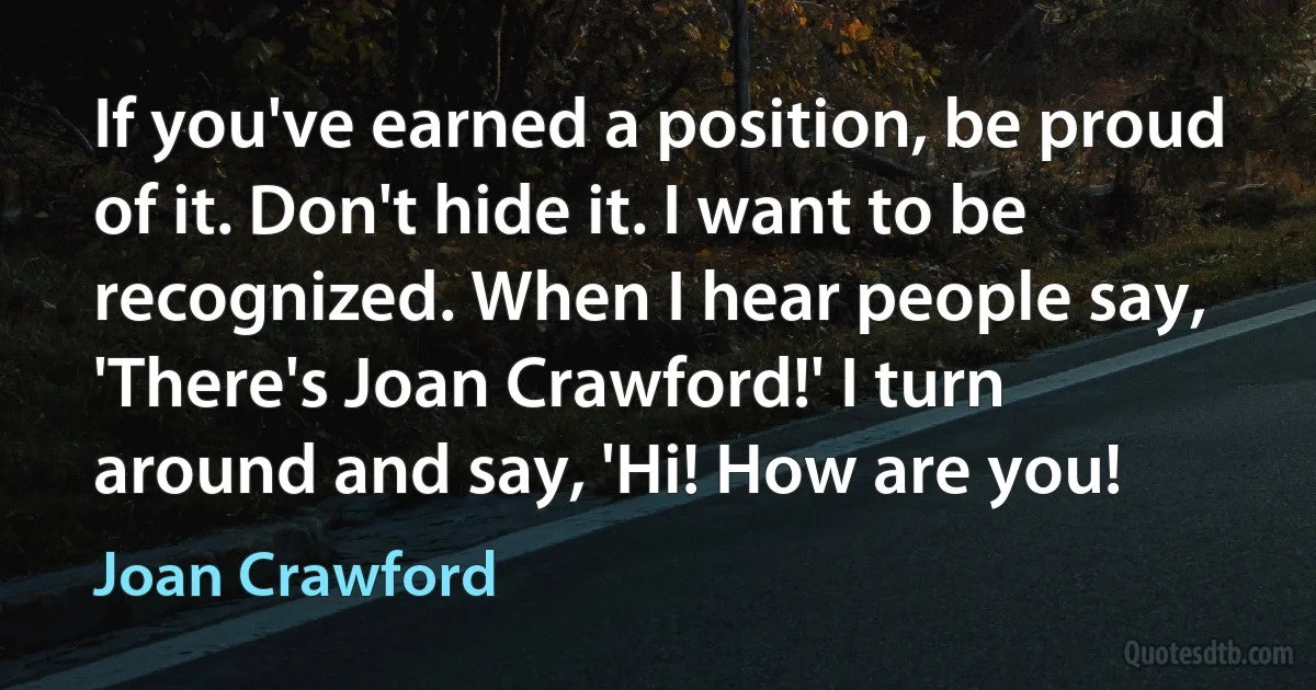 If you've earned a position, be proud of it. Don't hide it. I want to be recognized. When I hear people say, 'There's Joan Crawford!' I turn around and say, 'Hi! How are you! (Joan Crawford)