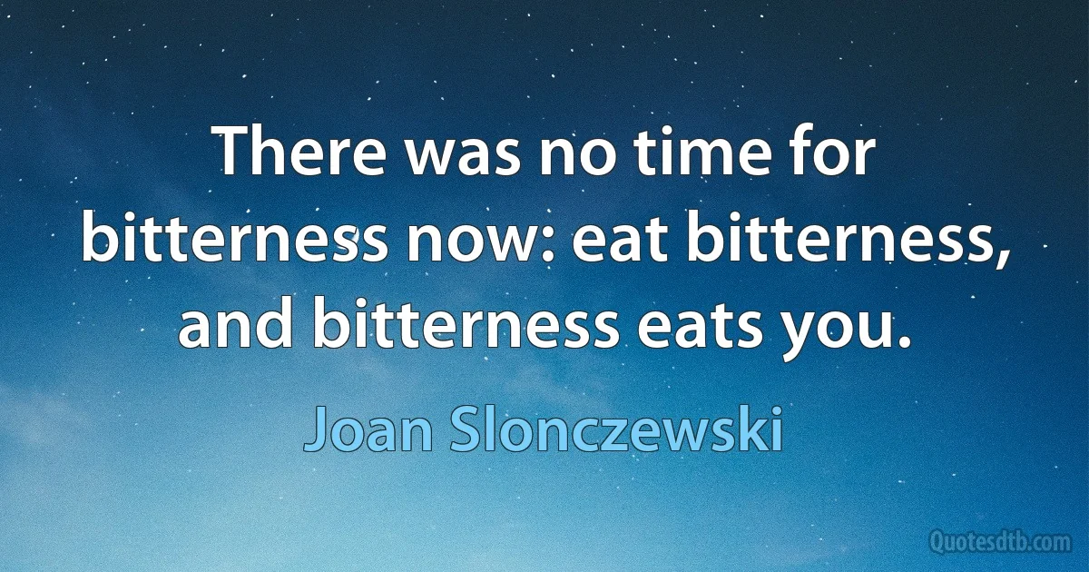 There was no time for bitterness now: eat bitterness, and bitterness eats you. (Joan Slonczewski)