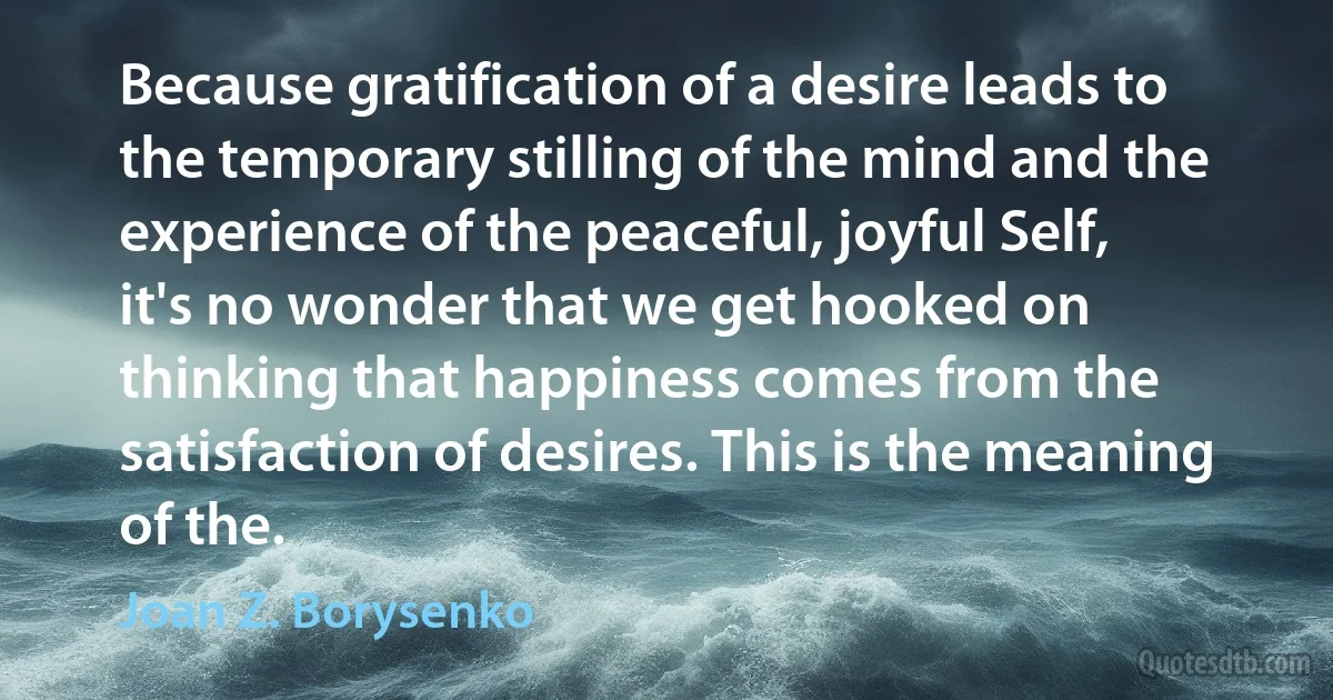 Because gratification of a desire leads to the temporary stilling of the mind and the experience of the peaceful, joyful Self, it's no wonder that we get hooked on thinking that happiness comes from the satisfaction of desires. This is the meaning of the. (Joan Z. Borysenko)