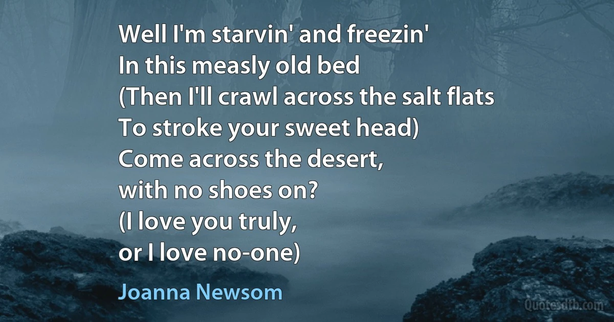 Well I'm starvin' and freezin'
In this measly old bed
(Then I'll crawl across the salt flats
To stroke your sweet head)
Come across the desert,
with no shoes on?
(I love you truly,
or I love no-one) (Joanna Newsom)