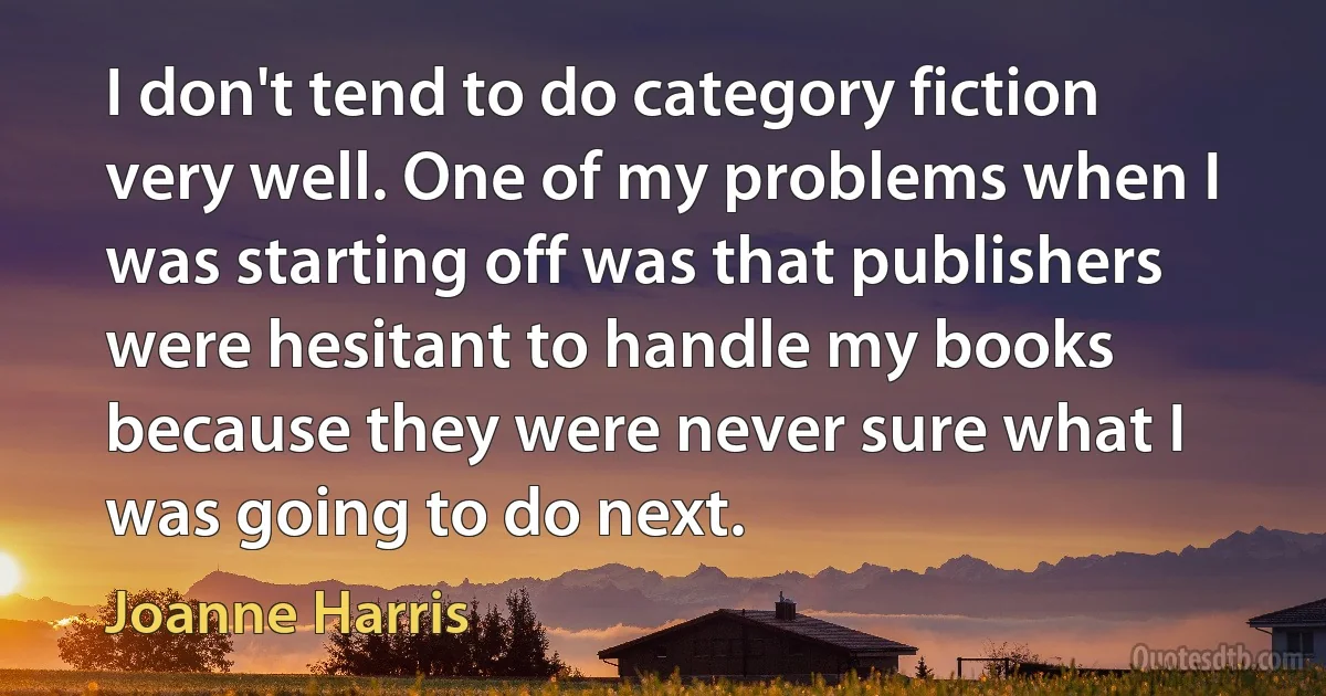 I don't tend to do category fiction very well. One of my problems when I was starting off was that publishers were hesitant to handle my books because they were never sure what I was going to do next. (Joanne Harris)