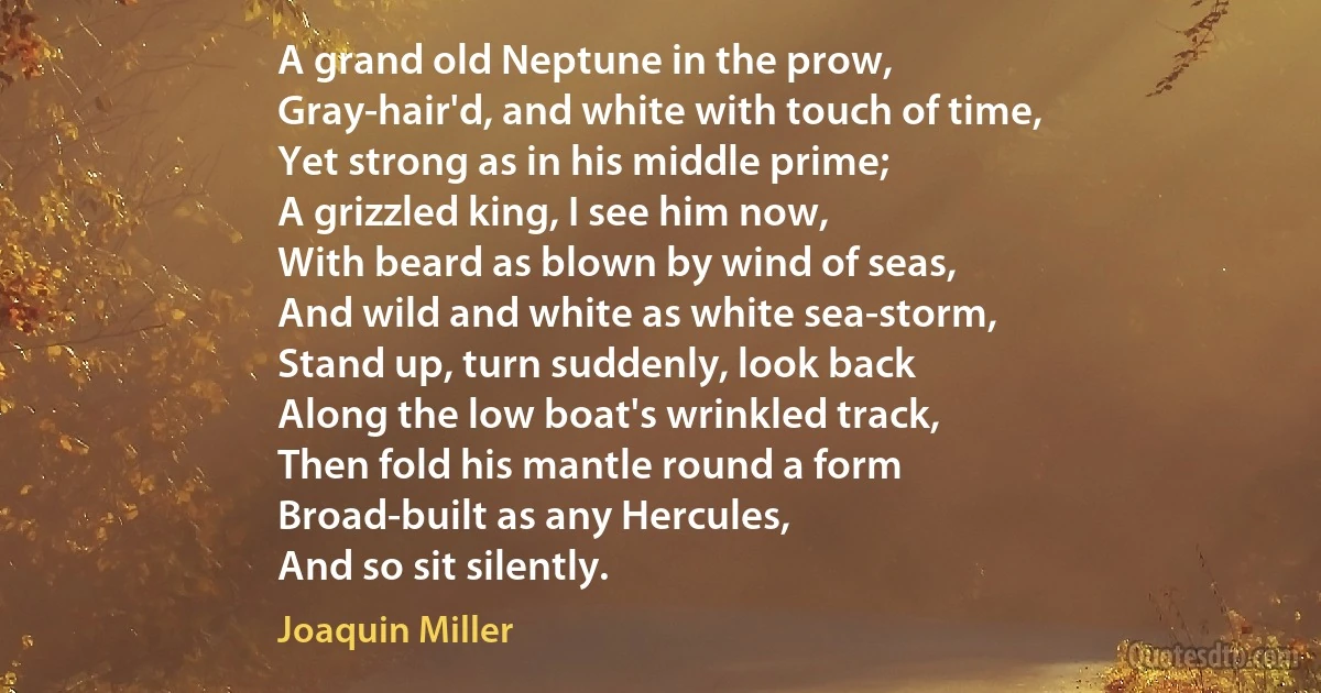 A grand old Neptune in the prow,
Gray-hair'd, and white with touch of time,
Yet strong as in his middle prime;
A grizzled king, I see him now,
With beard as blown by wind of seas,
And wild and white as white sea-storm,
Stand up, turn suddenly, look back
Along the low boat's wrinkled track,
Then fold his mantle round a form
Broad-built as any Hercules,
And so sit silently. (Joaquin Miller)