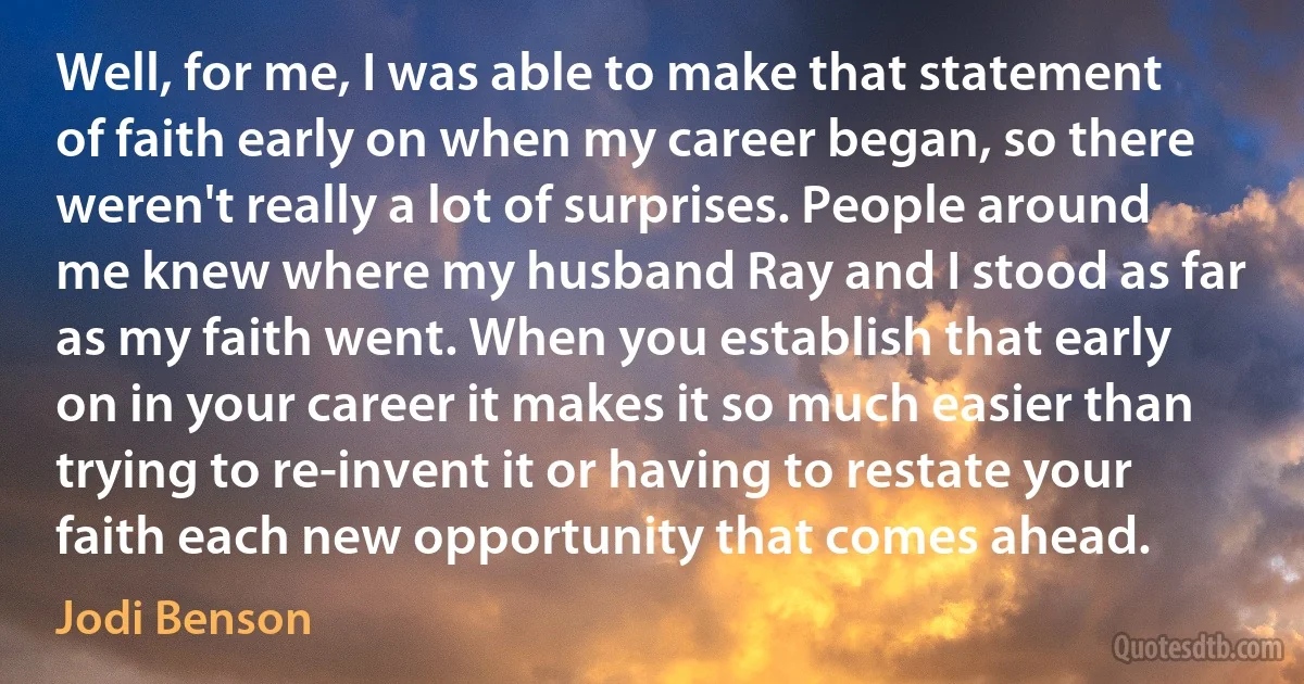 Well, for me, I was able to make that statement of faith early on when my career began, so there weren't really a lot of surprises. People around me knew where my husband Ray and I stood as far as my faith went. When you establish that early on in your career it makes it so much easier than trying to re-invent it or having to restate your faith each new opportunity that comes ahead. (Jodi Benson)