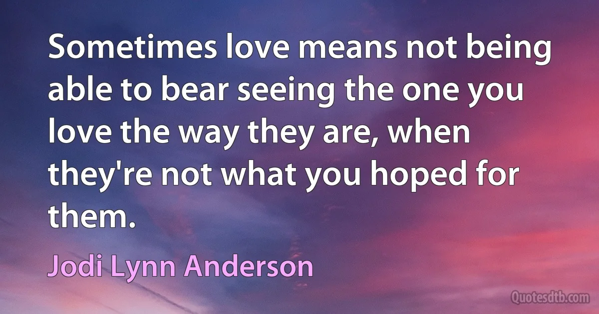 Sometimes love means not being able to bear seeing the one you love the way they are, when they're not what you hoped for them. (Jodi Lynn Anderson)