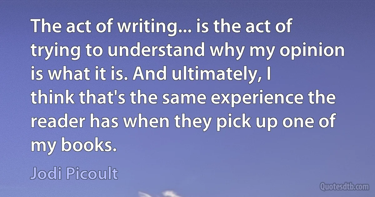 The act of writing... is the act of trying to understand why my opinion is what it is. And ultimately, I think that's the same experience the reader has when they pick up one of my books. (Jodi Picoult)