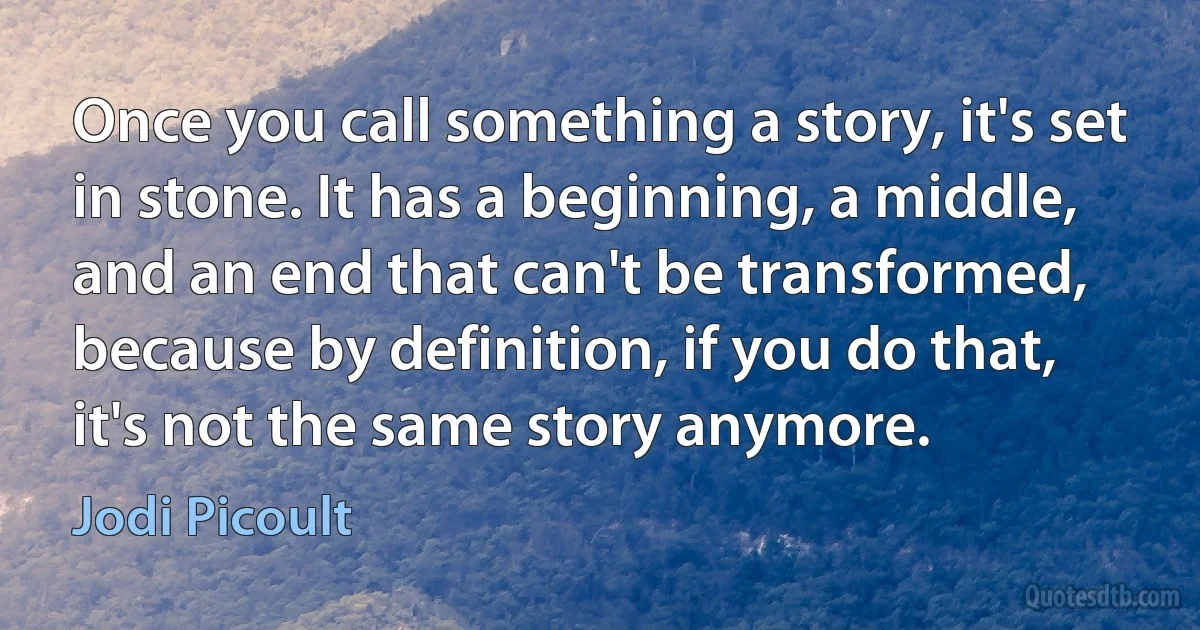 Once you call something a story, it's set in stone. It has a beginning, a middle, and an end that can't be transformed, because by definition, if you do that, it's not the same story anymore. (Jodi Picoult)