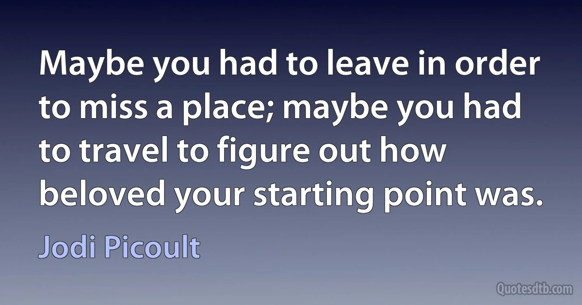 Maybe you had to leave in order to miss a place; maybe you had to travel to figure out how beloved your starting point was. (Jodi Picoult)