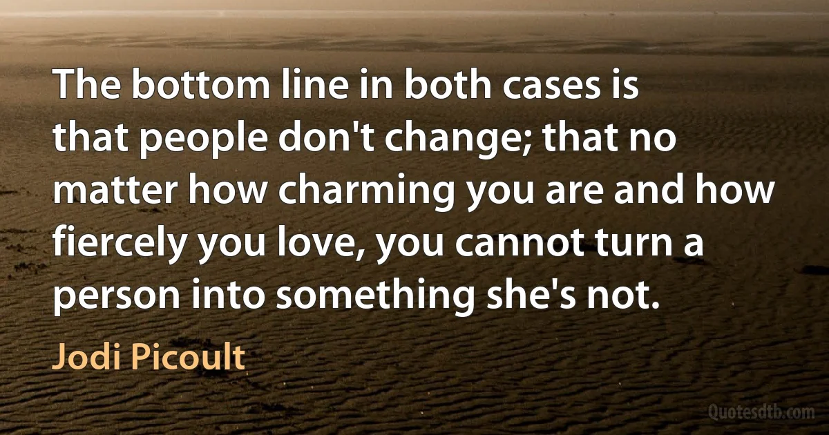 The bottom line in both cases is that people don't change; that no matter how charming you are and how fiercely you love, you cannot turn a person into something she's not. (Jodi Picoult)