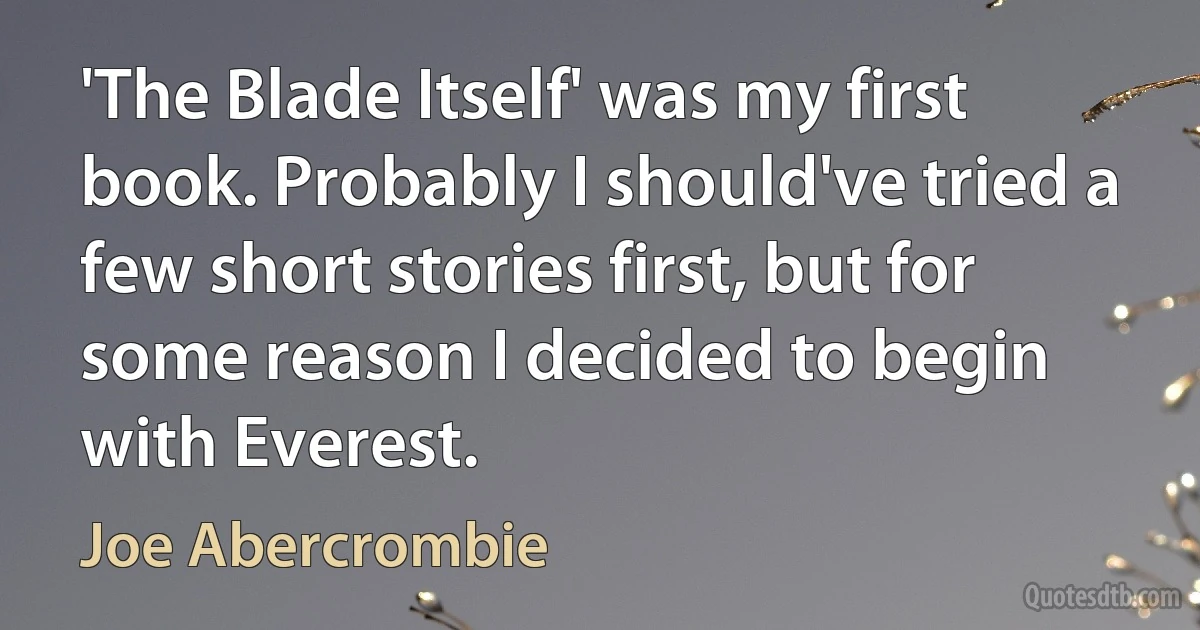 'The Blade Itself' was my first book. Probably I should've tried a few short stories first, but for some reason I decided to begin with Everest. (Joe Abercrombie)