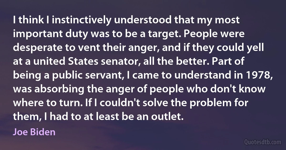 I think I instinctively understood that my most important duty was to be a target. People were desperate to vent their anger, and if they could yell at a united States senator, all the better. Part of being a public servant, I came to understand in 1978, was absorbing the anger of people who don't know where to turn. If I couldn't solve the problem for them, I had to at least be an outlet. (Joe Biden)