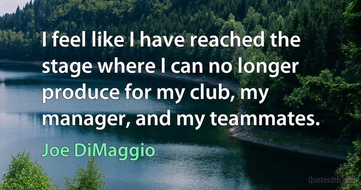 I feel like I have reached the stage where I can no longer produce for my club, my manager, and my teammates. (Joe DiMaggio)