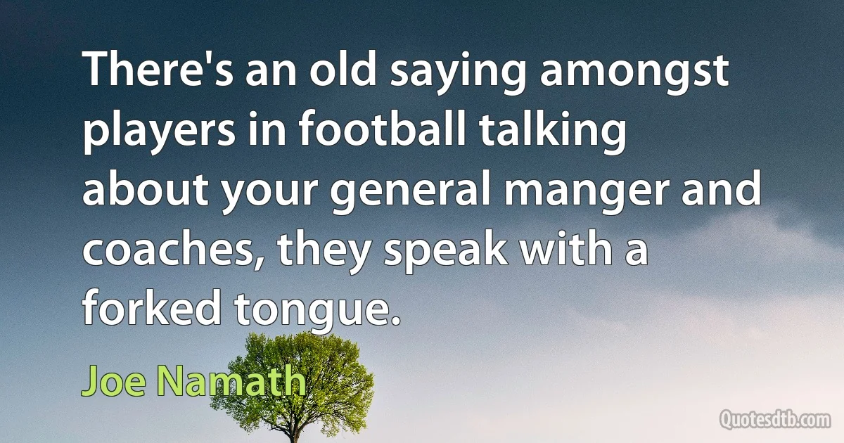 There's an old saying amongst players in football talking about your general manger and coaches, they speak with a forked tongue. (Joe Namath)