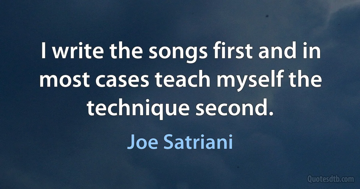 I write the songs first and in most cases teach myself the technique second. (Joe Satriani)