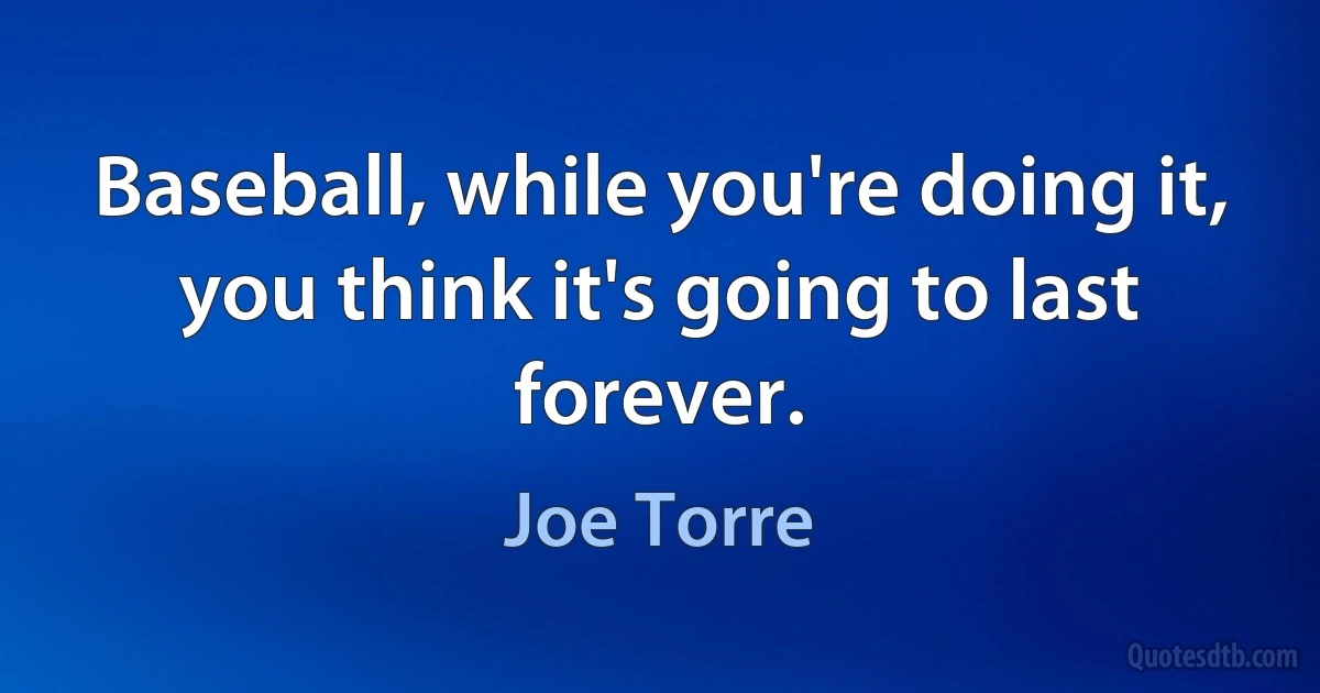 Baseball, while you're doing it, you think it's going to last forever. (Joe Torre)