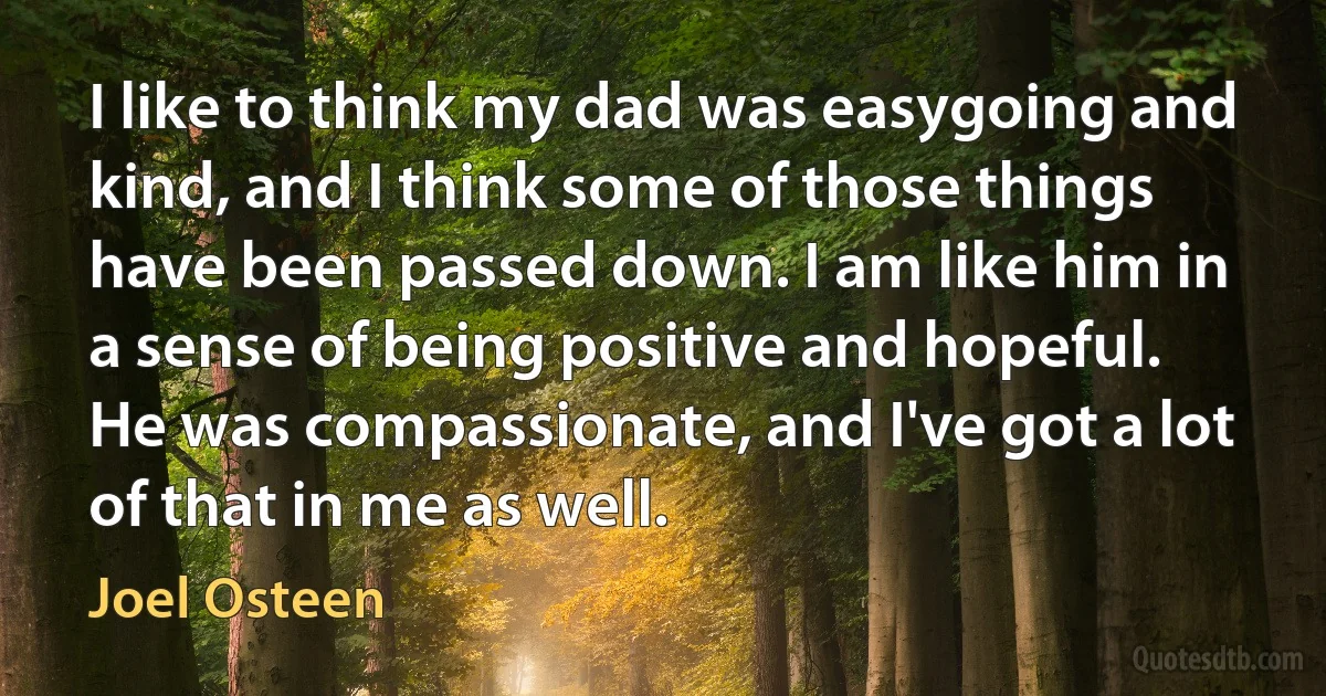 I like to think my dad was easygoing and kind, and I think some of those things have been passed down. I am like him in a sense of being positive and hopeful. He was compassionate, and I've got a lot of that in me as well. (Joel Osteen)