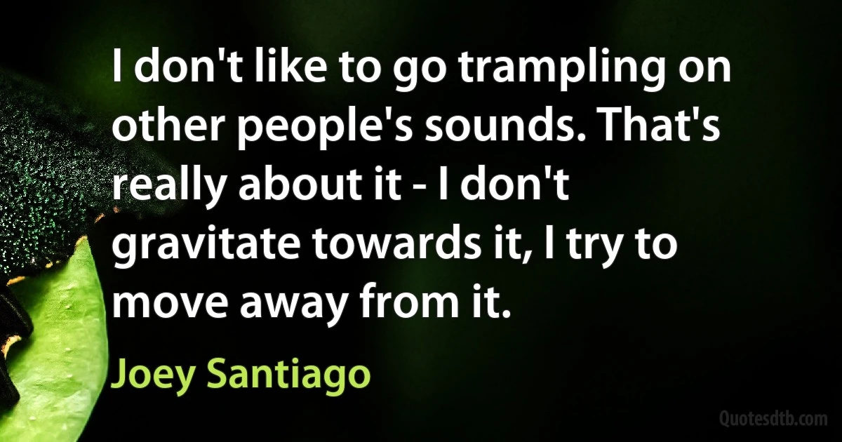 I don't like to go trampling on other people's sounds. That's really about it - I don't gravitate towards it, I try to move away from it. (Joey Santiago)