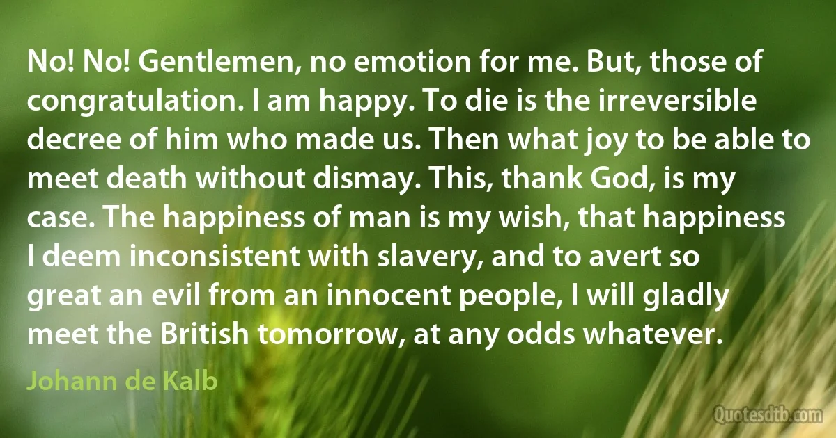 No! No! Gentlemen, no emotion for me. But, those of congratulation. I am happy. To die is the irreversible decree of him who made us. Then what joy to be able to meet death without dismay. This, thank God, is my case. The happiness of man is my wish, that happiness I deem inconsistent with slavery, and to avert so great an evil from an innocent people, I will gladly meet the British tomorrow, at any odds whatever. (Johann de Kalb)