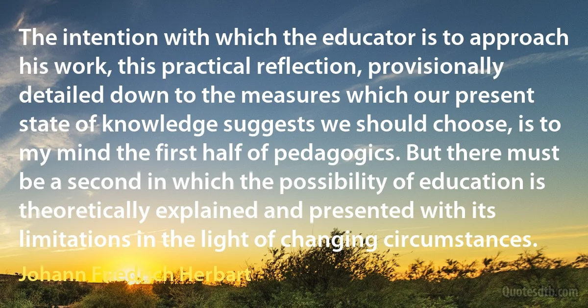 The intention with which the educator is to approach his work, this practical reflection, provisionally detailed down to the measures which our present state of knowledge suggests we should choose, is to my mind the first half of pedagogics. But there must be a second in which the possibility of education is theoretically explained and presented with its limitations in the light of changing circumstances. (Johann Friedrich Herbart)