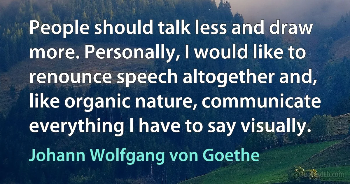 People should talk less and draw more. Personally, I would like to renounce speech altogether and, like organic nature, communicate everything I have to say visually. (Johann Wolfgang von Goethe)