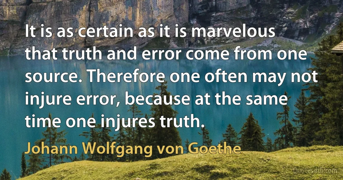 It is as certain as it is marvelous that truth and error come from one source. Therefore one often may not injure error, because at the same time one injures truth. (Johann Wolfgang von Goethe)