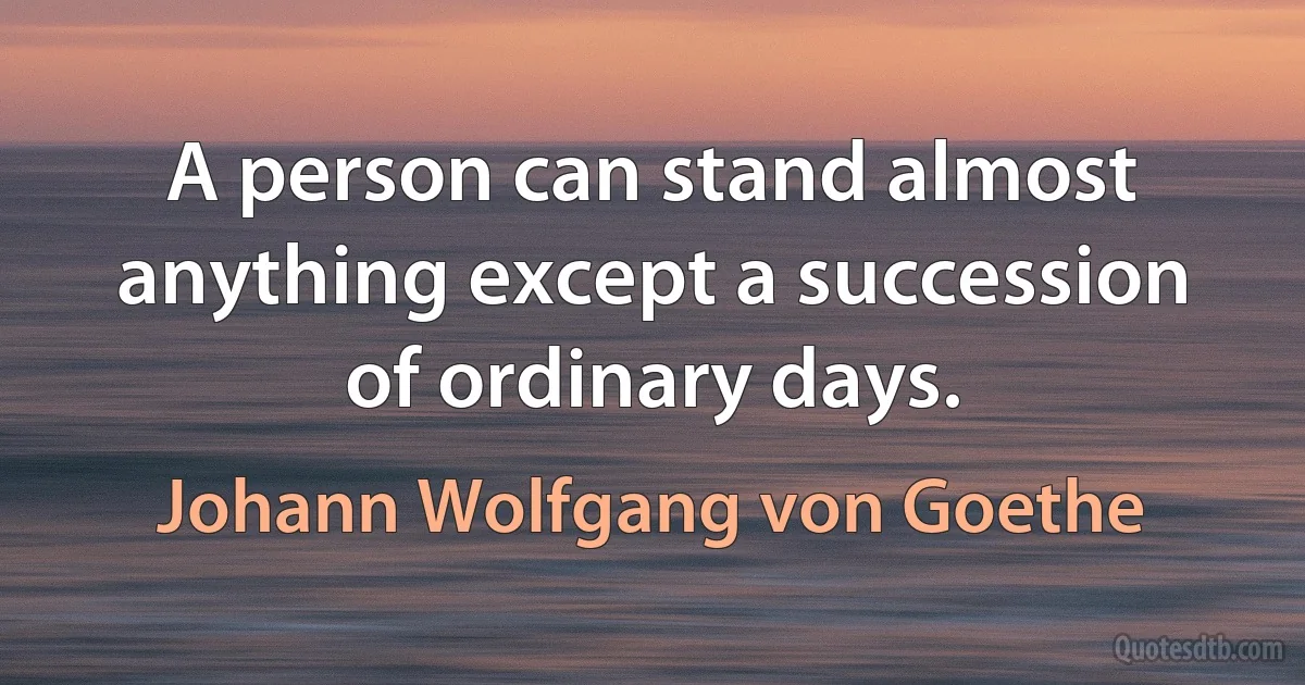 A person can stand almost anything except a succession of ordinary days. (Johann Wolfgang von Goethe)