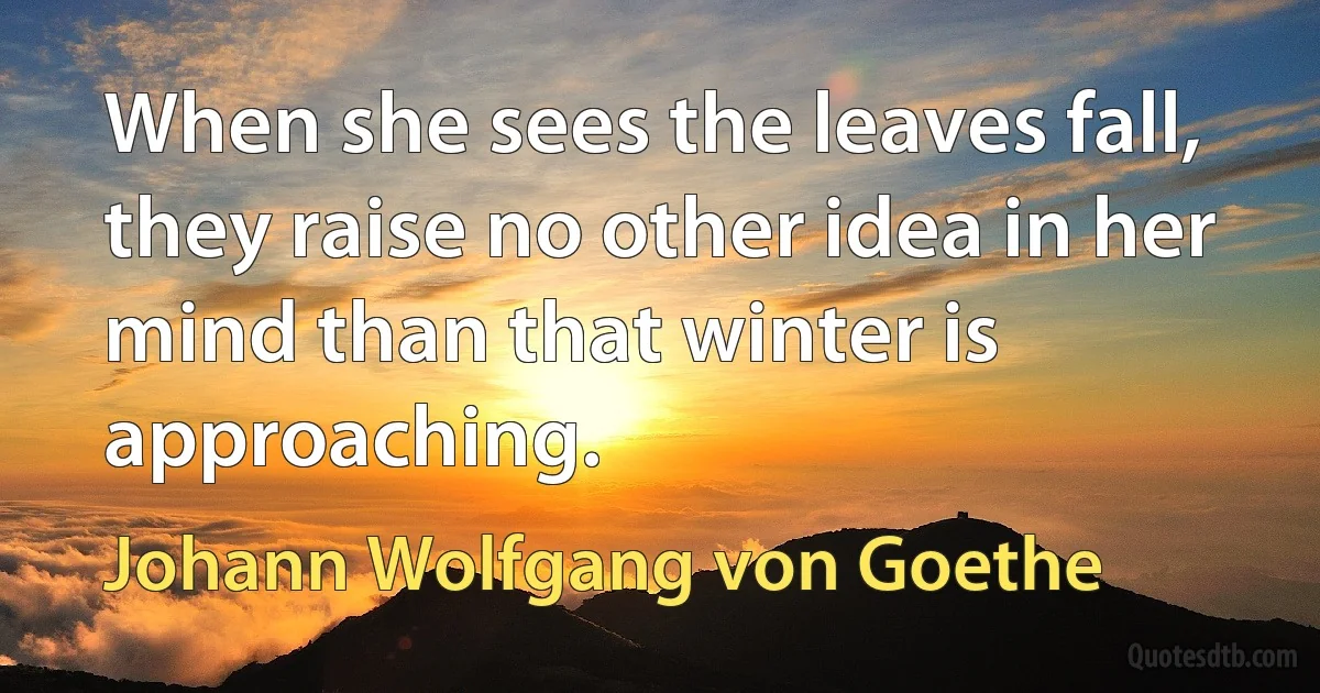 When she sees the leaves fall, they raise no other idea in her mind than that winter is approaching. (Johann Wolfgang von Goethe)