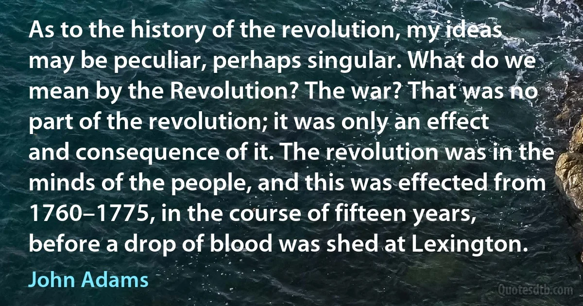 As to the history of the revolution, my ideas may be peculiar, perhaps singular. What do we mean by the Revolution? The war? That was no part of the revolution; it was only an effect and consequence of it. The revolution was in the minds of the people, and this was effected from 1760–1775, in the course of fifteen years, before a drop of blood was shed at Lexington. (John Adams)