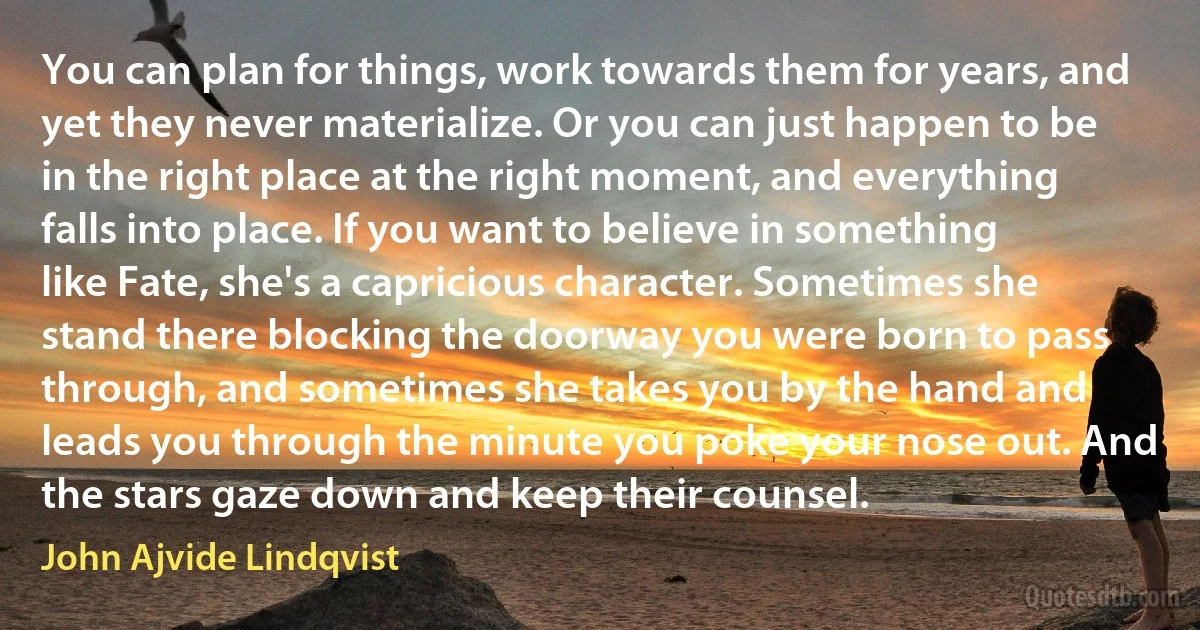 You can plan for things, work towards them for years, and yet they never materialize. Or you can just happen to be in the right place at the right moment, and everything falls into place. If you want to believe in something like Fate, she's a capricious character. Sometimes she stand there blocking the doorway you were born to pass through, and sometimes she takes you by the hand and leads you through the minute you poke your nose out. And the stars gaze down and keep their counsel. (John Ajvide Lindqvist)