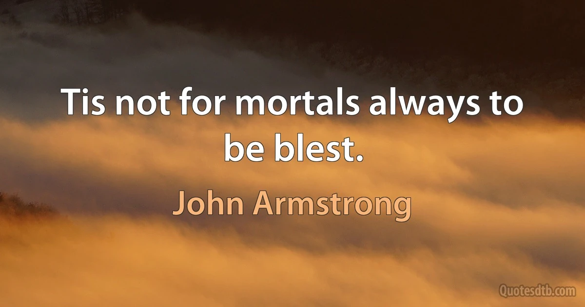 Tis not for mortals always to be blest. (John Armstrong)