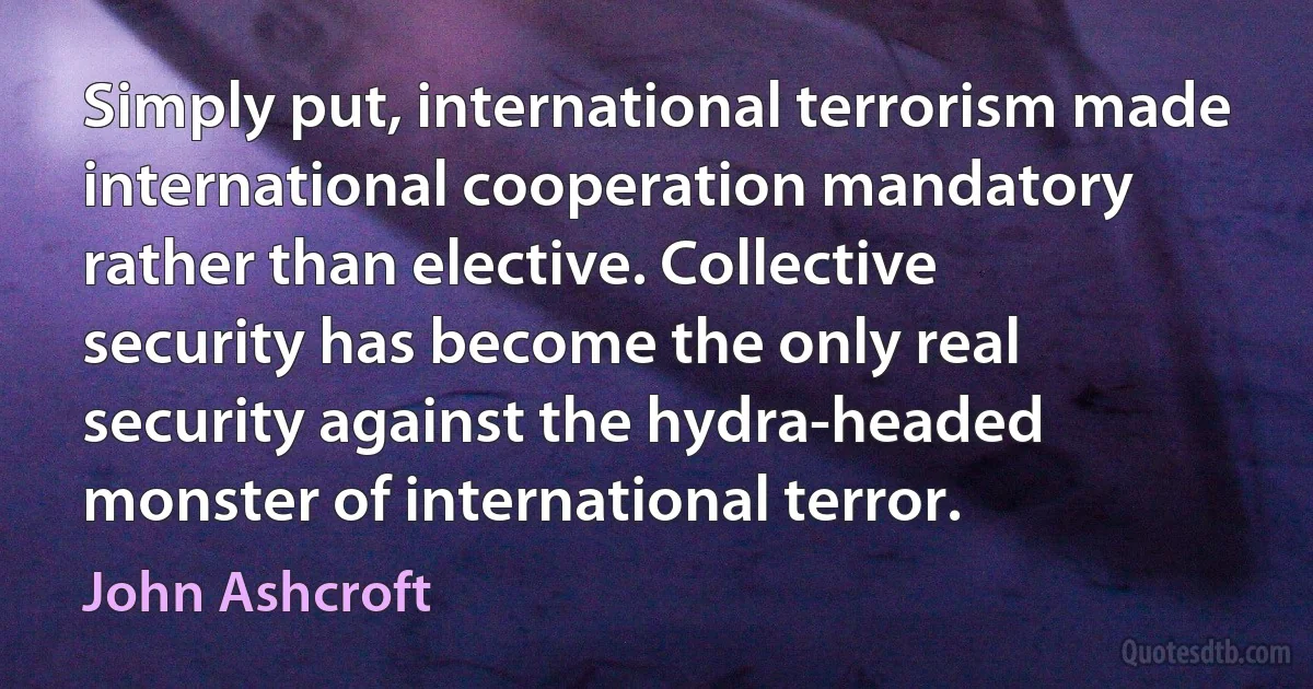 Simply put, international terrorism made international cooperation mandatory rather than elective. Collective security has become the only real security against the hydra-headed monster of international terror. (John Ashcroft)