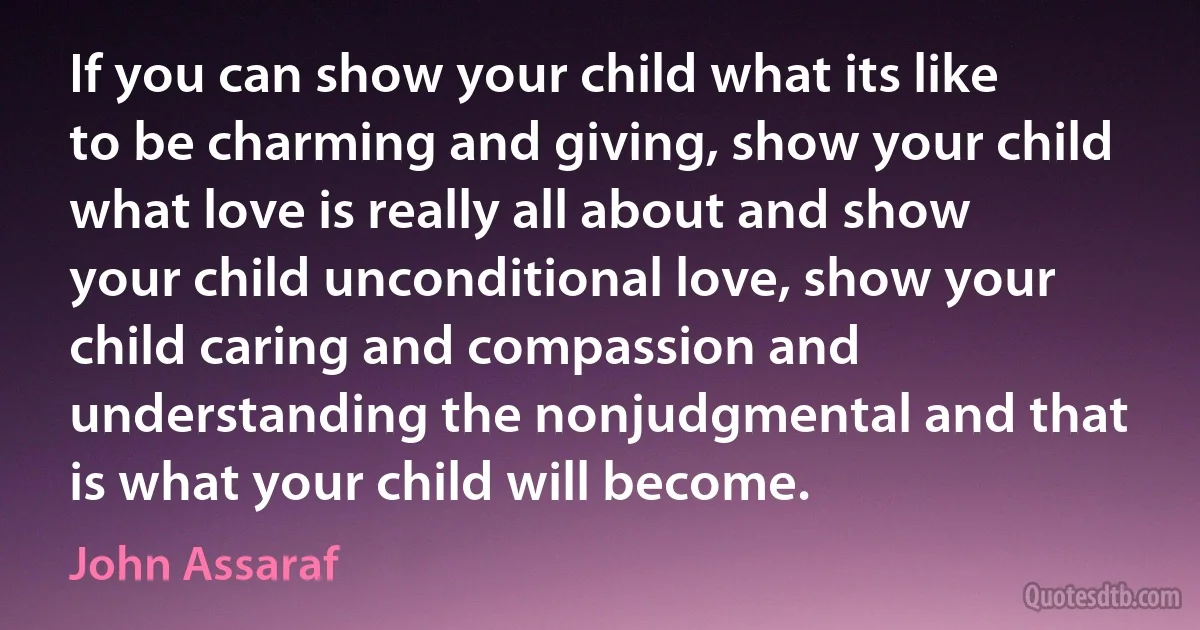 If you can show your child what its like to be charming and giving, show your child what love is really all about and show your child unconditional love, show your child caring and compassion and understanding the nonjudgmental and that is what your child will become. (John Assaraf)