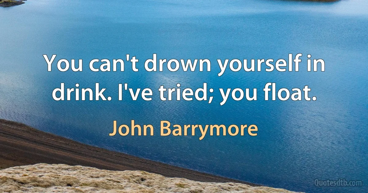 You can't drown yourself in drink. I've tried; you float. (John Barrymore)