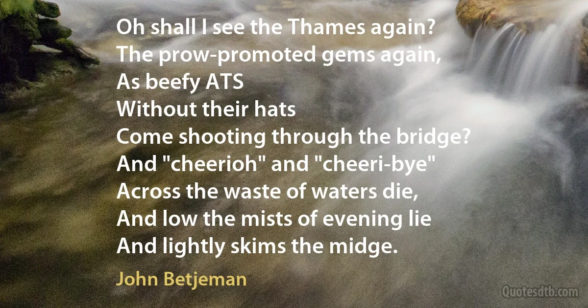 Oh shall I see the Thames again?
The prow-promoted gems again,
As beefy ATS
Without their hats
Come shooting through the bridge?
And "cheerioh" and "cheeri-bye"
Across the waste of waters die,
And low the mists of evening lie
And lightly skims the midge. (John Betjeman)