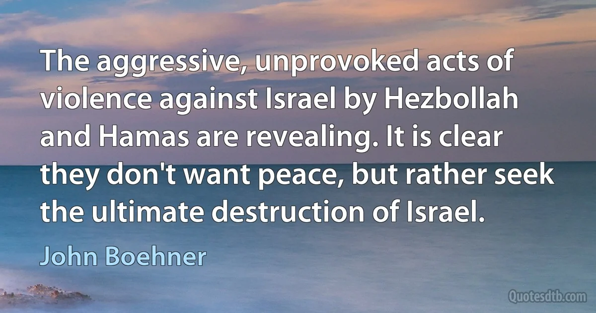 The aggressive, unprovoked acts of violence against Israel by Hezbollah and Hamas are revealing. It is clear they don't want peace, but rather seek the ultimate destruction of Israel. (John Boehner)