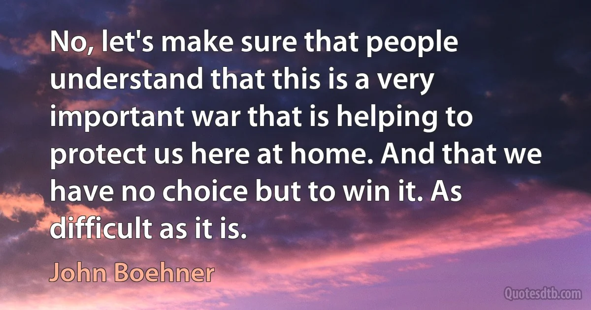 No, let's make sure that people understand that this is a very important war that is helping to protect us here at home. And that we have no choice but to win it. As difficult as it is. (John Boehner)