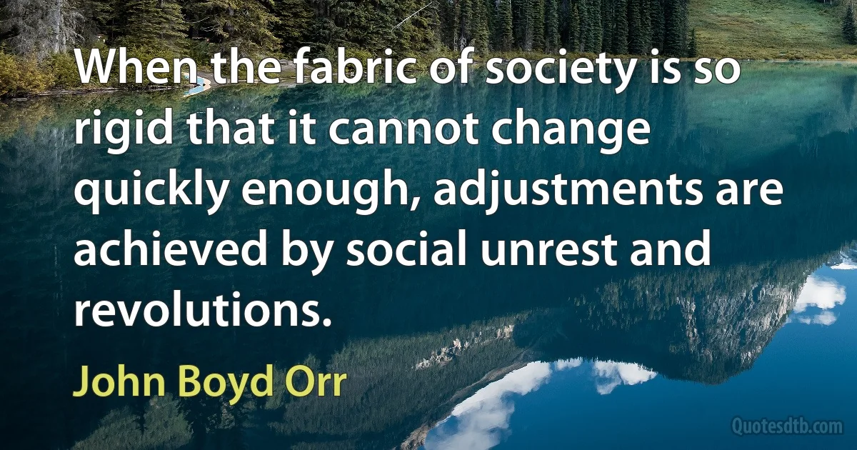 When the fabric of society is so rigid that it cannot change quickly enough, adjustments are achieved by social unrest and revolutions. (John Boyd Orr)